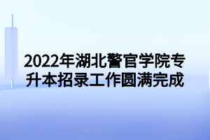 2022年湖北警官学院专升本招录工作圆满完成